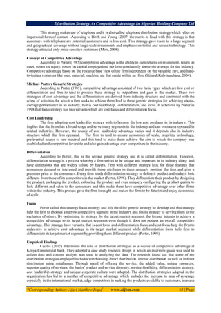 Distribution Strategy As Competitive Advantage In Nigerian Bottling Company Ltd
*Corresponding Author: Ajayi Matthew Itopa1
www.aijbm.com 63 | Page
This strategy makes use of telephone and it is also called telephone distribution strategy which relies on
impersonal form of contact. According to Birch and Young (2007) the merits in lined with this strategy is that
customers with telephone are potential customers and is less cost. This strategy gave room to a large segment
and geographical coverage without large-scale investments and emphasis on tested and secure technology. This
strategy attracted only price-sensitive customers (Mols, 2008).
Concept of Competitive Advantage
According to Porter (1985) competitive advantage is the ability to earn returns on investment, return on
asset, return on equity, return on capital employedand perform consistently above the average for the industry.
Competitive advantage based on the resource base view of the firm isdependent on the valuable, rare, and hard-
to-imitate resources like men, material, machine, etc that reside within an firm (Stiles &Kulvisaechana, 2004).
Michael Porters Generic Strategies
According to Porter (1985), competitive advantage consisted of two basic types which are low cost or
differentiation and firm to tend to possess these strategy to outperform and gain in the market. These two
strategies of cost advantage and the differentiation are derived from industry structure and combined with the
scope of activities for which a firm seeks to achieve them lead to three generic strategies for achieving above-
average performance in an industry, that is cost leadership, differentiation, and focus. It is believe by Porter in
1998 that focus strategy has two variants which are cost focus and differentiation focus.
Cost Leadership
The firm adopting cost leadership strategy wish to become the low cost producer in its industry. This
implies that the firms has a broad scope and serve many segments in the industry and can venture or operated in
related industries. However, the source of cost leadership advantage varies and it depends also in industry
structure which the firm operated. The firm to tend to ensure economies of scale, propriety technology,
preferential access to raw material and this tend to make them achieve the aim to which the company was
established and competitive favorable and also gain advantage over competitors in the industry.
Differentiation
According to Porter, this is the second generic strategy and it is called differentiation. However,
differentiation strategy is a process whereby a firm strives to be unique and important in its industry along and
have dimensions that are widely valued by buyers. Firm with different strategy look for those features that
consumers demand or interested and provide those attributes to them uniquely position the firm and give a
premium price to the consumers. Every firm needs differentiation strategy to define it product and make it look
different from those of its competitors in the market (Porter, 1998). They differentiate their product by designing
the product, packaging the product, colouring the product and even uniquely configuring the product quality to
look different and sales to the consumers and this make them have competitive advantage over other firms
within the industry. This process gave the firm foresight and makes the firm to be futurist and enjoy economies
of scale.
Focus
Porter called this strategy focus strategy and it is the third generic strategy he develop and this strategy
help the firm to chooses a narrow competitive segment in the industry and fits its strategy to serving them to the
exclusion of others. By optimizing its strategy for the target market segment, the focuser intends to achieve a
competitive advantage to its target market segments even though it does not possess an overall competitive
advantage. This strategy have variants, that is cost focus and differentiation focus and cost focus help the firm to
endeavors to achieve cost advantage in its target market segment while differentiation focus help firm to
differentiate its target market segment by providing them different product (Porter, 1998).
Empirical Findings
Cecilia (2012) determines the role of distribution strategies as a source of competitive advantage at
Kenya Commercial bank. They adopted a case study research design in which an interview guide was used to
collect data and content analysis was used in analyzing the data. The research found out that some of the
distribution strategies employed includes warehousing, direct distribution, intense distribution as well as indirect
distribution using middlemen. Through speed of offering the service, the added value, unique resources,
superior quality of services, the banks’ product and service diversity, service flexibility, differentiation strategy,
cost leadership strategy and unique corporate culture were adopted. The distribution strategies adopted in the
organization has led to a number of competitive advantage which includes the increase in area of coverage
especially in the international market, edge competitors in making the products available to customers, increase
 