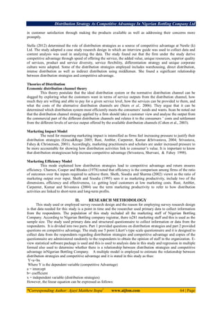 Distribution Strategy As Competitive Advantage In Nigerian Bottling Company Ltd
*Corresponding Author: Ajayi Matthew Itopa1
www.aijbm.com 64 | Page
in customer satisfaction through making the products available as well as addressing their concerns more
promptly.
Stella (2012) determined the role of distribution strategies as a source of competitive advantage at Nestle (k)
Ltd. The study adopted a case study research design in which an interview guide was used to collect data and
content analysis was used in analyzing the data. The study found out that the firm under the study derive
competitive advantage through speed of offering the service, the added value, unique resources, superior quality
of services, product and service diversity, service flexibility, differentiation strategy and unique corporate
culture were adopted. Some of the distribution strategies employed includes warehousing, direct distribution,
intense distribution as well as indirect distribution using middlemen. She found a significant relationship
between distribution strategies and competitive advantage.
Theories of Distribution
Economic distribution channel theory
This theory postulate that the ideal distribution system or the normative distribution channel can be
dogged by exploring what the customers want in terms of service outputs from the distribution channel, how
much they are willing and able to pay for a given service level, how the services can be provided to them, and
what the costs of the alternative distribution channels are (Stern et al., 2006). They argue that it can be
determined which distribution system most efficiently meets the consumers’ needs and wants. Itcan be noted out
that the distribution channel strategy applied by a firm should take a customer view and analyse the output from
the commercial part of the different distribution channels and relates it to the consumers ’ costs and settlement
from the different levels of service output offered by the available distribution channels (Cohen et al., 2003).
Marketing Impact Model
The need for measuring marketing impact is intensified as firms feel increasing pressure to justify their
distribution strategies (Gruca&Rego 2005; Rust, Ambler, Carpenter, Kumar &Srivastava, 2004; Srivastava,
Fahey & Christensen, 2001). Accordingly, marketing practitioners and scholars are under increased pressure to
be more accountable for showing how distribution activities link to consumer’s value. It is important to know
that distribution strategiescan help increase competitive advantage (Srivastava, Shervani, & Fahey 1998).
Marketing Efficiency Model
This mode explained how distribution strategies lead to competitive advantage and return ensures
efficiency. Charnes, Cooper and Rhodes (1978) noted that efficiency is the comparison among firms of the ratio
of outcomes over the inputs required to achieve them. Sheth, Sisodia and Sharma (2002) viewit as the ratio of
marketing output over input. Sheth and Sisodia (1995) sees it as marketing productivity, include two of the
dimensions, efficiency and effectiveness, i.e. getting loyal customers at low marketing costs. Rust, Ambler,
Carpenter, Kumar and Srivastava (2004) use the term marketing productivity to refer to how distribution
activities are linked to short-term and long-term profits.
II. RESEARCH METHODOLOGY
This study used or employed survey research design and the reason for employing survey research design
is that data needed for this study is a point in time and the researcher used primary data to collect information
from the respondents. The population of this study included all the marketing staff of Nigerian Bottling
Company. According to Nigerian Bottling company registrar, there is281 marketing staff and this is used as the
sample size. The study used primary data and structured questionnaire to collect information or data from the
respondents. It is divided into two parts. Part 1 provided questions on distribution strategies and part 2 provided
questions on competitive advantage. The study use 5 point Likert’s type scale questionnaire and it is designed to
collect data from the respondents regarding distribution strategies and competitive advantage and copies of the
questionnaire are administered randomly to the respondents to obtain the opinion of staff in the organization. E-
view statistical software package is used and this is used to analysis data in this study and regression in multiple
formed also used to determine whether there is a relationship between distribution strategies and competitive
advantage inNigerian Bottling Company. A multiple model is employed to estimate the relationship between
distribution strategies and competitive advantage and it is stated in this study as thus:
Y=a+bx
Where Y is the dependent variable (competitive Advantage)
a = intercept
b= coefficient
x = independent variable (distribution strategies)
However, the linear equation can be expressed as follows:
 