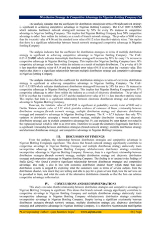Distribution Strategy As Competitive Advantage In Nigerian Bottling Company Ltd
*Corresponding Author: Ajayi Matthew Itopa1
www.aijbm.com 66 | Page
The analysis indicates that the coefficient for distribution strategiesin terms of branch network strategy
is significant in achieving competitive advantage in Nigerian Bottling Company. The CAI= 0.07+0.50BNS
which indicates thatbranch network strategywill increase by 50% for every 1% increase in competitive
advantage in Nigerian Bottling Company. This implies that Nigerian Bottling Company have 50% competitive
advantage to other firms within the industry as a result of branch network strategy. The p-value of 0.00 is less
than the t-statistic value of 4.06 and the standard error value of 0.12 is less than the t-statistic value. This implies
that there is a significant relationship between branch network strategyand competitive advantage in Nigerian
Bottling Company.
The analysis indicates that the coefficient for distribution strategies in terms of multiple distribution
strategy is significant in achieving competitive advantage in Nigerian Bottling Company. The CAI=
0.07+0.58MDS which indicates thatmultiple distribution strategywill increase by 58% for every 1% increase in
competitive advantage in Nigerian Bottling Company. This implies that Nigerian Bottling Company have 58%
competitive advantage to other firms within the industry as a result of multiple distribution. The p-value of 0.00
is less than the t-statistic value of 5.18 and the standard error value of 0.11 is less than the t-statistic value. This
implies that there is a significant relationship between multiple distribution strategy and competitive advantage
in Nigerian Bottling Company.
The analysis indicates that the coefficient for distribution strategies in terms of electronic distribution
strategy is significant in achieving competitive advantage in Nigerian Bottling Company. The CAI=
0.07+0.33EDS which indicates thatelectronic distribution strategywill increase by 33% for every 1% increase in
competitive advantage in Nigerian Bottling Company. This implies that Nigerian Bottling Companyhave 33%
competitive advantage to other firms within the industry as a result of electronic distribution. The p-value of
0.00 is less than the t-statistic value of 2.87 and the standard error value of 0.11 is less than the t-statistic value.
This implies that there is a significant relationship between electronic distribution strategy and competitive
advantage in Nigerian Bottling Company.
However, the f-statistic value of 142.9345 is significant at probability statistic value of 0.00 and a
Durbin Watson statistic value of 1.02 which provides evidence of existence of linear relationship between
distribution strategies (branch network strategy, multiple distribution strategy and electronic distribution
strategy) and competitive advantage in Nigerian Bottling Company. The R2
= 0.75 indicates that only 75%
variation in distribution strategies ( branch network strategy, multiple distribution strategy and electronic
distribution strategy) can be explain competitive advantage but 3% can explained by other factors not noted in
the regression model which is refer to as error term. Therefore we accept the alternative hypothesis that there is
a significant relationship between distribution strategies (branch network strategy, multiple distribution strategy
and electronic distribution strategy) and competitive advantage in Nigerian Bottling Company.
III. DISCUSSION OF FINDINGS
From the analysis, the relationship between distribution strategies and competitive advantage in
Nigerian Bottling Companyis significant. This shows that branch network strategy significantly contribute to
competitive advantage in Nigerian Bottling Company and multiple distribution strategy statistically leads
tocompetitive advantage in Nigerian Bottling Company whileelectronic distribution strategy contribute
tocompetitive advantage in Nigerian Bottling Company. However, there is a significant relationship between
distribution strategies (branch network strategy, multiple distribution strategy and electronic distribution
strategy) andcompetitive advantage in Nigerian Bottling Company. The finding is in tandem to the findings of
Stella (2012) who found a positive significant relationship between distribution strategies and competitive
advantage. The study is also in line with economic distribution channel theory which states that ideal
distribution system is dogged by exploring what the customers want in terms of service outputs from the
distribution channel, how much they are willing and able to pay for a given service level, how the services can
be provided to them, and what the costs of the alternative distribution channels so that the firm can achieve
competitive advantage in the market.
IV. CONCLUSIONS AND RECOMMENDATIONS
This study concludes thatthe relationship between distribution strategies and competitive advantage in
Nigerian Bottling Company is significant. This shows that branch network strategy significantly contribute to
competitive advantage in Nigerian Bottling Company and multiple distribution strategy statistically leads
tocompetitive advantage in Nigerian Bottling Company whileelectronic distribution strategy contribute
tocompetitive advantage in Nigerian Bottling Company. Despite having a significant relationship between
distribution strategies (branch network strategy, multiple distribution strategy and electronic distribution
strategy) and competitive advantage in Nigerian Bottling Company, it is therefore recommended thatNigerian
 