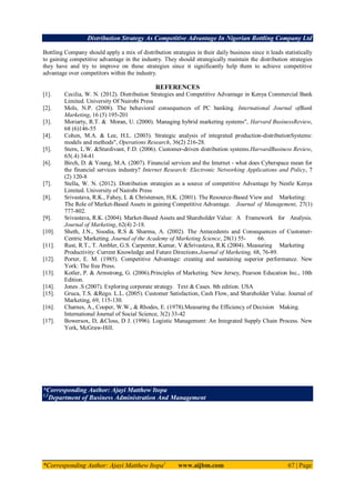 Distribution Strategy As Competitive Advantage In Nigerian Bottling Company Ltd
*Corresponding Author: Ajayi Matthew Itopa1
www.aijbm.com 67 | Page
Bottling Company should apply a mix of distribution strategies in their daily business since it leads statistically
to gaining competitive advantage in the industry. They should strategically maintain the distribution strategies
they have and try to improve on these strategies since it significantly help them to achieve competitive
advantage over competitors within the industry.
REFERENCES
[1]. Cecilia, W. N. (2012). Distribution Strategies and Competitive Advantage in Kenya Commercial Bank
Limited. University Of Nairobi Press
[2]. Mols, N.P. (2008). The behavioral consequences of PC banking. International Journal ofBank
Marketing, 16 (5) 195-201
[3]. Moriarty, R.T. & Moran, U. (2000). Managing hybrid marketing systems", Harvard BusinessReview,
68 (6)146-55
[4]. Cohen, M.A. & Lee, H.L. (2003). Strategic analysis of integrated production-distributionSystems:
models and methods", Operations Research, 36(2) 216-28.
[5]. Stern, L.W. &Sturdivant, F.D. (2006). Customer-driven distribution systems.HarvardBusiness Review,
65(.4) 34-41
[6]. Birch, D. & Young, M.A. (2007). Financial services and the Internet - what does Cyberspace mean for
the financial services industry? Internet Research: Electronic Networking Applications and Policy, 7
(2) 120-8
[7]. Stella, W. N. (2012). Distribution strategies as a source of competitive Advantage by Nestle Kenya
Limited. University of Nairobi Press
[8]. Srivastava, R.K., Fahey, L & Christensen, H.K. (2001). The Resource-Based View and Marketing:
The Role of Market-Based Assets in gaining Competitive Advantage. Journal of Management, 27(1)
777-802.
[9]. Srivastava, R.K. (2004). Market-Based Assets and Shareholder Value: A Framework for Analysis.
Journal of Marketing, 62(4) 2-18.
[10]. Sheth, J.N., Sisodia, R.S & Sharma, A. (2002). The Antecedents and Consequences of Customer-
Centric Marketing. Journal of the Academy of Marketing Science, 28(1) 55- 66.
[11]. Rust, R.T., T. Ambler, G.S. Carpenter, Kumar, V &Srivastava, R.K (2004). Measuring Marketing
Productivity: Current Knowledge and Future Directions.Journal of Marketing, 68, 76-89.
[12]. Porter, E. M. (1985). Competitive Advantage: creating and sustaining superior performance. New
York: The free Press.
[13]. Kotler, P. & Armstrong, G. (2006).Principles of Marketing. New Jersey, Pearson Education Inc., 10th
Edition.
[14]. Jones .S (2007). Exploring corporate strategy. Text & Cases. 8th edition. USA
[15]. Gruca, T.S. &Rego. L.L. (2005). Customer Satisfaction, Cash Flow, and Shareholder Value. Journal of
Marketing, 69, 115-130.
[16]. Charnes, A., Cooper, W.W., & Rhodes, E. (1978).Measuring the Efficiency of Decision Making.
International Journal of Social Science, 3(2) 33-42
[17]. Bowersox, D, &Closs, D J. (1996). Logistic Management: An Integrated Supply Chain Process. New
York, McGraw-Hill.
*Corresponding Author: Ajayi Matthew Itopa
1,2
Department of Business Administration And Management
 