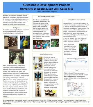 Sustainable Development Projects
University of Georgia, San Luis, Costa Rica
Christy Li and Jocelin Gregorio
Canopy Closure Measurement
Abstract: This internship focused on both the
engineering and research aspects of Sustainable
Development, Including: Biodigester experiment
and installation, canopy closure measurement,
butterfly conservation, bird window strike
project, and canopy closure measurement.
Bird Window Collision Project
Butterfly Conservation
Biodigester
Assisted in conducting biodigester experiment
by measuring methane productions.
Installed biodigester in a local farm.
A Bio- Methane Potential (BMP) test is
conducted to measure the efficiency of
methane production concerning different
organic solid mixtures. The goal of this
experiment is to determine if the addition of a
local bacterium to the mixture would increase
the methane production in anaerobic
digestion. Three sets of mixtures are set-up
for this experiment: the standard (organic
solid mix without the bacterium) group, the
control group, and the experimental group.
This is an ongoing research that still needs
more result on the biogas production and
methane concentration. As to date, the
experimental group produces visibly more
biogas than the standard group and the
control.
Acknowledgement: International Iacocca Internship Program, EI-STEPS, EES all providing funding. Thank you Bethany Loya, Phillip Dixon,
Martha Garro Cruz, Jose Montero, Don Morris, and University of Georgia, Costa Rica for providing the opportunities, support, and assistance for
the internship.
The Three-wattled Bell Bird
Corridor is an initiative in the
Monteverde region with a
mission to protect migratory
birds as they fly from the
Gulf of Nicoya up into the
mountain forests along the
continental divide. Our
primary focus in this project
was to Collected data on the
bird behaviors near windows
and bird strikes
One of the goals of
butterfly conservation in
UGA is to increase the
pool of genetic materials
for butterfly species.
Therefore, various
species of butterflies
were collected and
mounted on campus to
preserve the butterfly
DNA. Specifically, the
Greta oto (glass winged
butterfly) was collected
because it is a residential
butterfly species. This
genetic information is
stored such that it can be
used for scientific
purposes in the future.
In our project, we
measured the canopy
closure along UGA’s
campus trials and the
permanent reforested
plot using
densiometers.
Canopy Closure is an important measure to
evaluate the ecological succession of a forest.
It assesses the sky hemisphere covered by
vegetation using a single reference point. The
measurement is influenced by the tree
height, canopy widths, and the amount of
lights and other factors affecting the
understory habitat (Sierra Nevada Adaptive
Management Project).
It has a far range of uses from measuring
forest succession to determining forest
carbon sequester potential.
Table 1: Most of the canopy closure
percentages are between 70 to 95 percent
with a few exceptions of open forest
canopy with the trials or near the entrance
of the trials.
 