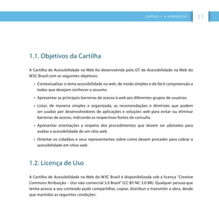 CAPÍTULO 1 • INTRODUÇÃO 11
1.1. Objetivos da Cartilha
A Cartilha de Acessibilidade na Web foi desenvolvida pelo GT de Acessibilidade na Web do
W3C Brasil com os seguintes objetivos:
•	 Contextualizar o tema acessibilidade na web, de modo simples e de fácil compreensão a
todos que desejam conhecer o assunto.
•	 Apresentar as principais barreiras de acesso à web aos diferentes grupos de usuários.
•	 Listar, de maneira simples e organizada, as recomendações e diretrizes que podem
ser usadas por desenvolvedores de aplicações e soluções web para evitar ou eliminar
barreiras de acesso, indicando as respectivas fontes de consulta.
•	 Apresentar orientações a respeito dos procedimentos que devem ser adotados para
avaliar a acessibilidade de um sítio web.
•	 Orientar os cidadãos e seus representantes sobre como devem proceder para cobrar a
acessibilidade em sítios web.
1.2. Licença de Uso
A Cartilha de Acessibilidade na Web do W3C Brasil é disponibilizada sob a licença ”Creative
Commons Atribuição – Uso não-comercial 3.0 Brasil” (CC BY-NC 3.0 BR). Qualquer pessoa que
tenha acesso a seu conteúdo pode compartilhar, copiar, distribuir e transmitir a obra, desde
que mantidas as seguintes condições:
 