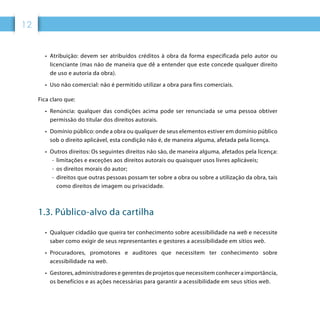 12
•	 Atribuição: devem ser atribuídos créditos à obra da forma especificada pelo autor ou
licenciante (mas não de maneira que dê a entender que este concede qualquer direito
de uso e autoria da obra).
•	 Uso não comercial: não é permitido utilizar a obra para fins comerciais.
Fica claro que:
•	 Renúncia: qualquer das condições acima pode ser renunciada se uma pessoa obtiver
permissão do titular dos direitos autorais.
•	 Domínio público: onde a obra ou qualquer de seus elementos estiver em domínio público
sob o direito aplicável, esta condição não é, de maneira alguma, afetada pela licença.
•	 Outros direitos: Os seguintes direitos não são, de maneira alguma, afetados pela licença:
-- limitações e exceções aos direitos autorais ou quaisquer usos livres aplicáveis;
-- os direitos morais do autor;
-- direitos que outras pessoas possam ter sobre a obra ou sobre a utilização da obra, tais
como direitos de imagem ou privacidade.
1.3. Público-alvo da cartilha
•	 Qualquer cidadão que queira ter conhecimento sobre acessibilidade na web e necessite
saber como exigir de seus representantes e gestores a acessibilidade em sítios web.
•	 Procuradores, promotores e auditores que necessitem ter conhecimento sobre
acessibilidade na web.
•	 Gestores, administradores e gerentes de projetos que necessitem conhecer a importância,
os benefícios e as ações necessárias para garantir a acessibilidade em seus sítios web.
 