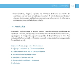 CAPÍTULO 1 • INTRODUÇÃO 13
•	 Desenvolvedores, designers, arquitetos de informação, testadores ou analistas de
qualidade e provedores de conteúdo que necessitem de orientação sobre onde obter
diretrizes técnicas de acessibilidade, bem como sobre a melhor maneira de utilizá-las na
prática e de testar o resultado do seu trabalho.
1.4. Fascículos
Essa cartilha buscará atender os diversos públicos e abordagens sobre acessibilidade na
web. Desde o iniciante, até aquele que necessita de uma visão mais técnica sobre o assunto,
seja do ponto de vista jurídico, seja sobre os padrões de desenvolvimento de sítios. Para
tanto, a cartilha foi organizada em fascículos onde cada um abordará diferentes aspectos da
Acessibilidade na web.
Os próximos fascículos que serão elaborados são:
2) Legislação e Benefícios da Acessibilidade na Web
3) Conhecendo o Público Alvo da Acessibilidade Web
4) Tornando o Conteúdo Web Acessível
5) Mantendo o Conteúdo Acessível
6) Mensurando Acessibilidade e Resultados
7) Referências
 