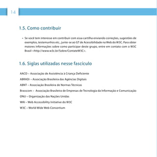 1414
1.5. Como contribuir
•	 Se você tem interesse em contribuir com essa cartilha enviando correções, sugestões de
exemplos, testemunhos etc., junte-se ao GT de Acessibilidade na Web do W3C. Para obter
maiores informações sobre como participar deste grupo, entre em contato com o W3C
Brasil <http://www.w3c.br/Sobre/ContateW3C>.
1.6. Siglas utilizadas nesse fascículo
AACD – Associação de Assistência à Criança Deficiente
ABRADi – Associação Brasileira das Agências Digitais
ABNT – Associação Brasileira de Normas Técnicas
Brasscom – Associação Brasileira de Empresas de Tecnologia da Informação e Comunicação
ONU – Organização das Nações Unidas
WAI – Web Accessibility Initiative do W3C
W3C – World Wide Web Consortium
 