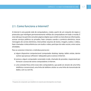 CAPÍTULO 2 • O QUE É ACESSIBILIDADE NA WEB 17
2.1. Como funciona a Internet?
A Internet é uma grande rede de computadores, criada a partir de um conjunto de regras e
protocolos que interligam permanentemente milhões de computadores em todo o mundo. É
esta rede que nos permite consultar páginas digitais que contêm as mais diversas informações,
acessar serviços públicos ou privados, fazer compras usando o comércio eletrônico, trocar
mensagens de correio eletrônico, intercambiar arquivos de textos, imagens, áudios e vídeos,
fazer chamadas e teleconferências com áudio e vídeo, participar de redes sociais, entre outras
atividades.
Para se conectar à Internet, o indivíduo precisa ter:
a)	 algum dispositivo computacional (computador desktop, laptop, tablet celular, dentre
outros) que possua softwares3
adequados para o acesso à Internet.
b)	acesso a algum computador conectado à rede, chamado de provedor, responsável por
fornecer o acesso de outros computadores à internet.
c)	 	uma conexão física entre esses dois computadores, que pode ser através de uma linha
telefônica convencional, uma linha de telefone celular ou uma linha de transmissão de
dados, com ou sem fio.
3
Programas de computador que trabalham em conjunto para desempenhar uma função.
 