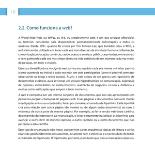 18
2.2. Como funciona a web?
A World Wide Web, ou WWW, ou W3, ou simplesmente web, é um dos serviços oferecidos
na Internet, concebido para disponibilizar permanentemente informações a todos os
usuários. Desde 1991, quando foi criada por Tim Berners-Lee, que também criou o W3C, a
web vem sendo utilizada em áreas cada vez mais diversas da atividade humana (informação,
comunicação, educação, comércio, saúde, acesso a serviços públicos e privados, entre outras)
e vem ganhando cada vez mais importância na vida cotidiana de um número cada vez maior
de pessoas, em todo o mundo.
Esse uso diversificado e maciço da web tornou seu usuário cada vez menos um leitor passivo
(como acontecia no início) e cada vez mais um ator participativo (como é possível constatar
observando os blogs e redes sociais). Assim, a web deixou de ser apenas um repositório de
documentos estáticos, para se tornar um veículo hiperdinâmico de comunicação, expressão
de opiniões, intercâmbio de conhecimentos, realização de negócios, ensino a distância e
muitas outras utilizações que surgem a todo momento.
A web é composta por um imenso conjunto de documentos, que nos são apresentados em
pequenas porções chamadas de páginas web. Essas páginas e documentos possuem muitas
interligações entre seus conteúdos, feitas por conexões chamadas de hiperlinks. Cada hiperlink
cria uma relação com outra página (do mesmo ou de algum outro documento) ou com o
endereço de outra parte da mesma página. Por exemplo, ao ler a versão web desta cartilha,
dependendo do interesse e da necessidade, o leitor certamente irá utilizar os hiperlinks para
avançar a outro item do mesmo capítulo, a outro capítulo ou a outro documento que não
pertence a esta cartilha.
Esse tipo de organização não linear, que permite várias sequências lógicas de leitura e vários
níveis de aprofundamento nos assuntos, de acordo com o interesse e a necessidade do leitor,
é chamado de hipertexto. O hipertexto, portanto, é um texto que possui marcações especiais,
 