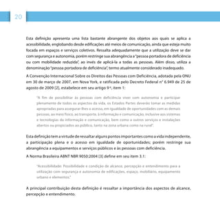 20
Esta definição apresenta uma lista bastante abrangente dos objetos aos quais se aplica a
acessibilidade, englobando desde edificações até meios de comunicação, ainda que esteja muito
focada em espaços e serviços coletivos. Ressalta adequadamente que a utilização deve se dar
com segurança e autonomia, porém restringe sua abrangência a“pessoa portadora de deficiência
ou com mobilidade reduzida”, ao invés de aplicá-la a todas as pessoas. Além disso, utiliza a
denominação“pessoa portadora de deficiência”, termo atualmente considerado inadequado.
A Convenção Internacional Sobre os Direitos das Pessoas com Deficiência, adotada pela ONU
em 30 de março de 2007, em Nova York, e ratificada pelo Decreto Federal n° 6.949 de 25 de
agosto de 2009 [2], estabelece em seu artigo 9 º, item 1:
“A fim de possibilitar às pessoas com deficiência viver com autonomia e participar
plenamente de todos os aspectos da vida, os Estados Partes deverão tomar as medidas
apropriadas para assegurar-lhes o acesso, em igualdade de oportunidades com as demais
pessoas, ao meio físico, ao transporte, à informação e comunicação, inclusive aos sistemas
e tecnologias da informação e comunicação, bem como a outros serviços e instalações
abertos ou propiciados ao público, tanto na zona urbana como na rural”.
Esta definição tem a virtude de ressaltar alguns pontos importantes como a vida independente,
a participação plena e o acesso em igualdade de oportunidades; porém restringe sua
abrangência a equipamentos e serviços públicos e às pessoas com deficiência.
A Norma Brasileira ABNT NBR 9050:2004 [3] define em seu item 3.1:
“Acessibilidade: Possibilidade e condição de alcance, percepção e entendimento para a
utilização com segurança e autonomia de edificações, espaço, mobiliário, equipamento
urbano e elementos.”
A principal contribuição desta definição é ressaltar a importância dos aspectos de alcance,
percepção e entendimento.
 