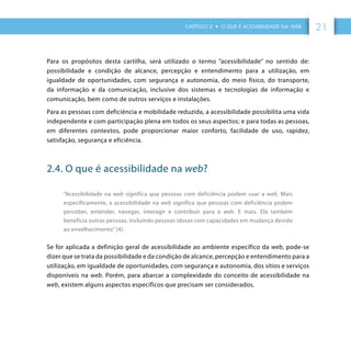 CAPÍTULO 2 • O QUE É ACESSIBILIDADE NA WEB 21
Para os propósitos desta cartilha, será utilizado o termo “acessibilidade” no sentido de:
possibilidade e condição de alcance, percepção e entendimento para a utilização, em
igualdade de oportunidades, com segurança e autonomia, do meio físico, do transporte,
da informação e da comunicação, inclusive dos sistemas e tecnologias de informação e
comunicação, bem como de outros serviços e instalações.
Para as pessoas com deficiência e mobilidade reduzida, a acessibilidade possibilita uma vida
independente e com participação plena em todos os seus aspectos; e para todas as pessoas,
em diferentes contextos, pode proporcionar maior conforto, facilidade de uso, rapidez,
satisfação, segurança e eficiência.
2.4. O que é acessibilidade na web?
”Acessibilidade na web significa que pessoas com deficiência podem usar a web. Mais
especificamente, a acessibilidade na web significa que pessoas com deficiência podem
perceber, entender, navegar, interagir e contribuir para a web. E mais. Ela também
beneficia outras pessoas, incluindo pessoas idosas com capacidades em mudança devido
ao envelhecimento” [4].
Se for aplicada a definição geral de acessibilidade ao ambiente específico da web, pode-se
dizer que se trata da possibilidade e da condição de alcance, percepção e entendimento para a
utilização, em igualdade de oportunidades, com segurança e autonomia, dos sítios e serviços
disponíveis na web. Porém, para abarcar a complexidade do conceito de acessibilidade na
web, existem alguns aspectos específicos que precisam ser considerados.
 