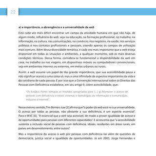 22
a) a importância, a abrangência e a universalidade da web
Está cada vez mais difícil encontrar um campo da atividade humana em que não haja, de
algum modo, influência da web, seja na educação, na formação profissional, no trabalho, na
informação, na cultura, nas comunicações, no comércio, nos negócios, na saúde, nos serviços
públicos e nos contatos profissionais e pessoais, citando apenas os campos de utilização
mais comuns. Além dessa diversidade temática, é cada vez mais importante que a web esteja
disponível em todas as situações e ambientes, a qualquer momento, sob as mais diversas
condições técnicas. Dessa forma, considera-se fundamental a disponibilidade da web em
casa, no trabalho ou nas viagens, em dispositivos móveis ou computadores convencionais,
seja em ambientes internos ou externos, em meios urbanos ou rurais.
Assim, a web assume um papel de tão grande importância, que sua acessibilidade passa a
não significar acesso a uma coisa só, mas a uma infinidade de aspectos importantes da vida e
do cotidiano de cada pessoa. É por isso que a Convenção Internacional sobre os Direitos das
Pessoas com Deficiência estabelece, em seu artigo 9, sobre acessibilidade, que:
“Os Estados Partes tomarão as medidas apropriadas para: [...] g) Promover o acesso de
pessoas com deficiência a novos sistemas e tecnologias da informação e comunicação,
inclusive à Internet.”
Nesse mesmo sentido,Tim Berners-Lee [5] afirma que“o poder da web está na sua universalidade.
O acesso por todas as pessoas, não obstante a sua deficiência, é um aspecto essencial”.
Para o W3C [6], “é essencial que a web seja acessível, de modo a prover igualdade de acesso e
de oportunidades para pessoas com diferentes capacidades”. E acrescenta que “a acessibilidade
sustenta a inclusão social de pessoas com deficiência, idosas, residentes em áreas rurais, em
países em desenvolvimento, entre outras”.
Mas a importância do acesso à web por pessoas com deficiência vai além de questões de
democracia, justiça social e igualdade de oportunidades. Já em 2003, Jorge Fernandes e
 
