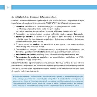 24
c) a multiplicidade e a diversidade de fatores envolvidos
Para que a acessibilidade na web seja alcançada, é necessário que vários componentes estejam
trabalhando adequadamente em conjunto. A W3C-WAI [9] identifica sete componentes:
1)	 Conteúdo é a informação contida numa página ou aplicação web, incluindo:
 – a informação natural, tal como texto, imagem e áudio;
 – o código ou marcação, que define a estrutura, a forma de apresentação, etc.
2)	 Navegadores são os tocadores de conteúdo multimídia e outros agentes do usuário.
3)	 Tecnologia assistiva é aquela usada por pessoas com deficiência e mobilidade
reduzida, como é o caso dos programas leitores de tela, dos ampliadores de tela, dos
teclados alternativos, entre outros.
4)	O conhecimento do usuário, sua experiência e, em alguns casos, suas estratégias
adaptativas para a utilização da web.
5)	Desenvolvedores, designers, codificadores, autores, entre outros, incluindo pessoas com
deficiência que são desenvolvedores e usuários que contribuem com conteúdo.
6)	 Ferramentas de autoria (authoring tools): softwares usados para criar sítios web.
7)	 Ferramentas de avaliação: avaliadores de acessibilidade, validadores de HTML,
validadores de CSS, entre outros.
Esta cartilha abordará o primeiro componente, conteúdo da web, e como se dão suas relações
comosdemaiscomponentes,emseusdiversosaspectos,paraqueaacessibilidadesejagarantida.
Após essas considerações, é possível reescrever a definição de acessibilidade na web, agora
de maneira mais rica e abrangente:
Acessibilidade na web é a possibilidade e a condição de alcance, percepção, entendimento e interação
para a utilização, a participação e a contribuição, em igualdade de oportunidades, com segurança e
autonomia, em sítios e serviços disponíveis na web, por qualquer indivíduo, independentemente de sua
capacidade motora, visual, auditiva, intelectual, cultural ou social, a qualquer momento, em qualquer
local e em qualquer ambiente físico ou computacional e a partir de qualquer dispositivo de acesso.
 