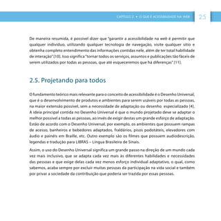 CAPÍTULO 2 • O QUE É ACESSIBILIDADE NA WEB 25
De maneira resumida, é possível dizer que “garantir a acessibilidade na web é permitir que
qualquer indivíduo, utilizando qualquer tecnologia de navegação, visite qualquer sítio e
obtenha completo entendimento das informações contidas nele, além de ter total habilidade
de interação”[10]. Isso significa“tornar todos os serviços, assuntos e publicações tão fáceis de
serem utilizados por todas as pessoas, que até esqueceremos que há diferenças” [11].
2.5. Projetando para todos
O fundamento teórico mais relevante para o conceito de acessibilidade é o Desenho Universal,
que é o desenvolvimento de produtos e ambientes para serem usáveis por todas as pessoas,
na maior extensão possível, sem a necessidade de adaptação ou desenho especializado [4].
A ideia principal contida no Desenho Universal é que o mundo projetado deve se adaptar o
melhor possível a todas as pessoas, ao invés de exigir destas um grande esforço de adaptação.
Estão de acordo com o Desenho Universal, por exemplo, os ambientes que possuem rampas
de acesso, banheiros e bebedores adaptados, fraldários, pisos podotáteis, elevadores com
áudio e painéis em Braille, etc. Outro exemplo são os filmes que possuem audiodescrição,
legendas e tradução para LIBRAS – Língua Brasileira de Sinais.
Assim, o uso do Desenho Universal significa um grande passo na direção de um mundo cada
vez mais inclusivo, que se adapta cada vez mais às diferentes habilidades e necessidades
das pessoas e que exige delas cada vez menos esforço individual adaptativo, o qual, como
sabemos, acaba sempre por excluir muitas pessoas da participação na vida social e também
por privar a sociedade da contribuição que poderia ser trazida por essas pessoas.
 