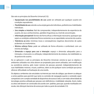 26
São sete os princípios do Desenho Universal [12]:
•	  Equiparação nas possibilidades de uso: pode ser utilizado por qualquer usuário em
condições equivalentes.
•	  Flexibilidade de uso: atende a uma ampla gama de indivíduos, preferências e habilidades
individuais.
•	  Uso simples e intuitivo: fácil de compreender, independentemente da experiência do
usuário, de seus conhecimentos, aptidões linguísticas ou nível de concentração.
•	  Informação perceptível: fornece de forma eficaz a informação necessária, quaisquer que
sejam as condições ambientais/físicas existentes ou as capacidades sensoriais do usuário.
•	  Tolerância ao erro: minimiza riscos e consequências negativas decorrentes de ações
acidentais ou involuntárias.
•	  Mínimo esforço físico: pode ser utilizado de forma eficiente e confortável, com um
mínimo de fadiga.
•	  Dimensão e espaço para uso e interação: espaço e dimensão adequados para a
interação, o manuseio e a utilização, independentemente da estatura, da mobilidade ou
da postura do usuário.
Ao se aplicarem à web os princípios do Desenho Universal, conclui-se que os objetos e
ambientes utilizados nos sítios devem ser projetados para serem utilizados, sem modificação
ou assistência externa, pelo maior número de pessoas possível, independentemente de
suas habilidades motoras, visuais, auditivas, táteis ou de qualquer outra condição que possa
oferecer dificuldade na finalização de uma tarefa.
Os objetos e ambientes são veiculados na Internet por meio de códigos, que devem se adequar
a certos padrões para permitir que tanto os controles de navegação quanto o conteúdo sejam
compatíveis com a ampla variedade de dispositivos de acesso à web, e com toda a diversidade da
tecnologia assistiva utilizada por pessoas com deficiência e mobilidade reduzida. Assim, todos
os sítios web devem ser construídos de acordo com padrões, para que, quando reutilizados em
escala, não ofereçam barreiras de acesso por toda ou parte da sociedade [13].
 