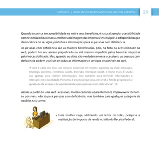 CAPÍTULO 3 • QUEM SÃO OS BENEFICIADOS COM UMA WEB ACESSÍVEL ? 29
Quando se pensa em acessibilidade na web e seus benefícios, é natural associar acessibilidade
comresponsabilidadesocial,melhoriadaimagemdasempresas/instituiçõeseadisponibilização
democrática de serviços, produtos e informações para as pessoas com deficiência.
As pessoas com deficiência são as maiores beneficiadas, pois, na falta da acessibilidade na
web, podem ter seu acesso prejudicado ou até mesmo impedido pelas barreiras impostas
pela inacessibilidade. Mas, quando os sítios são verdadeiramente acessíveis, as pessoas com
deficiência podem usufruir de todas as informações e serviços disponíveis na web.
“A web é cada vez mais um recurso essencial em muitos aspectos da vida: educação,
emprego, governo, comércio, saúde, diversão, interação social, e muito mais. É usada
não apenas para receber informações, mas também para fornecer informações e
interagir com a sociedade. Portanto, é essencial que seja acessível, a fim de proporcionar
igualdade de acesso e de oportunidades para pessoas com deficiência.” [14]
Assim, a partir de uma web acessível, muitos cenários aparentemente improváveis tornam-
se possíveis, não só para pessoas com deficiência, mas também para qualquer categoria de
usuário, tais como:
•	 Uma mulher cega, utilizando um leitor de telas, pesquisa a
restituição de imposto de renda no sítio da Receita Federal;
 