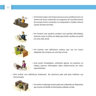 30
•	 Um homem cego e sem braços procura sua ex-professora em um
sistema de busca utilizando um programa de reconhecimento
de voz para entrar comandos no computador e receber retorno
a partir do leitor de telas;
•	 Um homem com paralisia cerebral, com grandes dificuldades
motoras e que só utiliza um dedo para teclar, atualiza seu perfil
em uma rede social;
•	 Um homem com deficiência motora, que usa um mouse
adaptado, faz compras em uma loja virtual;
•	 Uma jovem tetraplégica, utilizando apenas um ponteiro na
cabeça, procura informações sobre células-tronco em sítios
especializados;
•	 Uma mulher com deficiência intelectual faz exercícios pela web para melhorar sua
comunicação;
•	 Um senhor surdocego namora pela web, utilizando um dispositivo
que mostra em Braille as informações exibidas na tela;
 