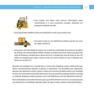 CAPÍTULO 3 • QUEM SÃO OS BENEFICIADOS COM UMA WEB ACESSÍVEL ? 31
•	 Uma mulher com baixa visão procura informações sobre
investimentos e a crise econômica mundial, utilizando um
programa ampliador de tela;
•	 Um programador daltônico testa uma aplicação na web, procurando erros;
•	 Um jovem surdo ou com deficiência auditiva que faz um curso
de inglês à distância.
•	 Uma jovem com dificuldade de leitura, em virtude da combinação de transtorno do déficit
de atenção com hiperatividade (TDAH) e dislexia, estudante do ensino médio, que gosta das
aulas de literatura, complementa a leitura de livros e estudos por meio de aulas on-line. Ela
utiliza um programa que realça o texto na tela, ao mesmo tempo em que é realizada uma
leitura em voz alta [15].
Fazendo uma analogia com o mundo físico, a maioria dos shoppings centers utiliza portas que
abrem automaticamente quando as pessoas se aproximam. Isso possibilita que cadeirantes,
pessoas com deficiência motora, idosos e mães com carrinhos de bebê entrem com facilidade
no local, sem necessitarem do auxílio de terceiros. Essa característica acaba por facilitar a entrada
e a saída do shopping a todas as pessoas, com e sem deficiência, nos mais diferentes contextos.
No mundo digital, isso também funciona, pois, quando facilitamos o acesso e o uso para pessoas
com deficiência e mobilidade reduzida, todos, de algum modo, acabam sendo beneficiados.
 