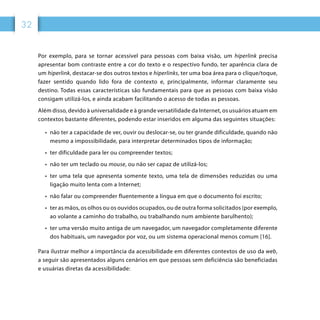 32
Por exemplo, para se tornar acessível para pessoas com baixa visão, um hiperlink precisa
apresentar bom contraste entre a cor do texto e o respectivo fundo, ter aparência clara de
um hiperlink, destacar-se dos outros textos e hiperlinks, ter uma boa área para o clique/toque,
fazer sentido quando lido fora de contexto e, principalmente, informar claramente seu
destino. Todas essas características são fundamentais para que as pessoas com baixa visão
consigam utilizá-los, e ainda acabam facilitando o acesso de todas as pessoas.
Além disso, devido à universalidade e à grande versatilidade da Internet, os usuários atuam em
contextos bastante diferentes, podendo estar inseridos em alguma das seguintes situações:
•	 não ter a capacidade de ver, ouvir ou deslocar-se, ou ter grande dificuldade, quando não
mesmo a impossibilidade, para interpretar determinados tipos de informação;
•	 ter dificuldade para ler ou compreender textos;
•	 não ter um teclado ou mouse, ou não ser capaz de utilizá-los;
•	 ter uma tela que apresenta somente texto, uma tela de dimensões reduzidas ou uma
ligação muito lenta com a Internet;
•	 não falar ou compreender fluentemente a língua em que o documento foi escrito;
•	 ter as mãos, os olhos ou os ouvidos ocupados, ou de outra forma solicitados (por exemplo,
ao volante a caminho do trabalho, ou trabalhando num ambiente barulhento);
•	 ter uma versão muito antiga de um navegador, um navegador completamente diferente
dos habituais, um navegador por voz, ou um sistema operacional menos comum [16].
Para ilustrar melhor a importância da acessibilidade em diferentes contextos de uso da web,
a seguir são apresentados alguns cenários em que pessoas sem deficiência são beneficiadas
e usuárias diretas da acessibilidade:
 