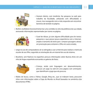 CAPÍTULO 3 • QUEM SÃO OS BENEFICIADOS COM UMA WEB ACESSÍVEL ? 33
•	 Homem destro, com tendinite, faz pesquisa na web para
trabalho da faculdade, utilizando com dificuldades o
mouse, mas navegando com a mão esquerda sem encontrar
barreiras de teclado na página;
•	 Mulher analfabeta funcional tenta tirar uma certidão no sítio da prefeitura da sua cidade,
acessando informações representadas por ícones na página;
•	 Casal de idosos, já com alguma dificuldade para ler textos
pequenos e que possui pouca experiência com a Internet,
amplia o tamanho do texto para comprar passagens aéreas
em promoção para visitarem o filho em outro estado;
•	 Leigo no uso de computadores vê-se obrigado a usar a Internet para realizar a matrícula
escolar de seu filho, seguindo as orientações de um tutorial de uso do sistema;
•	 Brasileiro, sem fluência no espanhol, procura informações sobre Buenos Aires em um
sítio de língua espanhola acessando as galerias de fotos;
•	 Criança, ainda com linguagem em desenvolvimento,
procura um jogo na web em uma página com animações
que identificam o jogo que ela procura;
•	 Robôs de busca, como o Yahoo, Google, Bing etc., que só indexam texto, procuram
sítios com informações sobre a Copa do Mundo no Brasil baseados na semântica dos
documentos HTML;
 