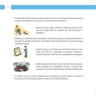 34
•	 Funcionário novo na empresa utiliza pela primeira vez um sistema de gerenciamento de
projetos via web depois de assistir a um tutorial de uso do sistema;
•	 Homem de meia-idade aumenta a fonte dos textos de um
sítio ao navegar pelo seu netbook com tela de apenas 9
polegadas;
•	 Utilizando conexão de baixa velocidade, mulher tenta comprar um eletrodoméstico em
um sítio de comércio eletrônico construído e estruturado de forma a consumir pouca
banda da Internet;
•	 Usuário procura os horários da sessão de cinema em seu
tablet com tela de 7 polegadas e aumenta e diminui o
tamanho do texto conforme sua necessidade de navegação;
•	 Mulher atrasada tenta fazer check-in pelo sítio da companhia
aérea utilizando seu smartphone no táxi, a caminho do
aeroporto, em um formulário simples edefácilcompreensão;
•	 A caminho de uma reunião, utilizando seu smartphone, homem utiliza o sistema de
busca de um sítio web para localizar o endereço da sede da empresa.
 