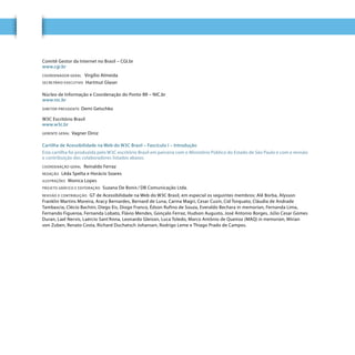 4
Comitê Gestor da Internet no Brasil – CGI.br
www.cgi.br
COORDENADOR GERAL Virgílio Almeida
SECRETÁRIO EXECUTIVO Hartmut Glaser
Núcleo de Informação e Coordenação do Ponto BR – NIC.br
www.nic.br
DIRETOR-PRESIDENTE: Demi Getschko
W3C Escritório Brasil
www.w3c.br
GERENTE GERAL Vagner Diniz
Cartilha de Acessibilidade na Web do W3C Brasil – Fascículo I – Introdução
Esta cartilha foi produzida pelo W3C escritório Brasil em parceria com o Ministério Público do Estado de São Paulo e com a revisão
e contribuição dos colaboradores listados abaixo.
COORDENAÇÃO GERAL Reinaldo Ferraz
REDAÇÃO Lêda Spelta e Horácio Soares
ILUSTRAÇÕES Monica Lopes
PROJETO GRÁFICO E EDITORAÇÃO Suzana De Bonis / DB Comunicação Ltda.
REVISÃO E CONTRIBUIÇÃO GT de Acessibilidade na Web do W3C Brasil, em especial os seguintes membros: Alê Borba, Alysson
Franklin Martins Moreira, Aracy Bernardes, Bernard de Luna, Carina Magri, Cesar Cusin, Cid Torquato, Cláudia de Andrade
Tambascia, Clécio Bachini, Diego Eis, Diogo Franco, Édson Rufino de Souza, Everaldo Bechara in memorian, Fernanda Lima,
Fernando Figueroa, Fernanda Lobato, Flávio Mendes, Gonçalo Ferraz, Hudson Augusto, José Antonio Borges, Júlio Cesar Gomes
Duran, Lael Nervis, Laércio Sant’Anna, Leonardo Gleison, Luca Toledo, Marco Antônio de Queiroz (MAQ) in memorian, Mírian
von Zuben, Renato Costa, Richard Duchatsch Johansen, Rodrigo Leme e Thiago Prado de Campos.
 