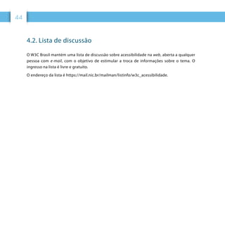 44
4.2. Lista de discussão
O W3C Brasil mantém uma lista de discussão sobre acessibilidade na web, aberta a qualquer
pessoa com e-mail, com o objetivo de estimular a troca de informações sobre o tema. O
ingresso na lista é livre e gratuito.
O endereço da lista é https://mail.nic.br/mailman/listinfo/w3c_acessibilidade.
 