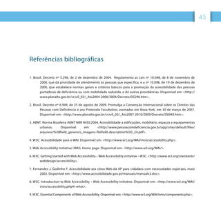 45
Referências bibliográficas
1. Brasil. Decreto nº 5.296, de 2 de dezembro de 2004. Regulamenta as Leis nº 10.048, de 8 de novembro de
2000, que dá prioridade de atendimento às pessoas que especifica, e a nº 10.098, de 19 de dezembro de
2000, que estabelece normas gerais e critérios básicos para a promoção da acessibilidade das pessoas
portadoras de deficiência ou com mobilidade reduzida, e dá outras providências. Disponível em: http://
www.planalto.gov.br/ccivil_03/_Ato2004-2006/2004/Decreto/D5296.htm.
2. Brasil. Decreto nº 6.949, de 25 de agosto de 2009. Promulga a Convenção Internacional sobre os Direitos das
Pessoas com Deficiência e seu Protocolo Facultativo, assinados em Nova York, em 30 de março de 2007.
Disponível em: http://www.planalto.gov.br/ccivil_03/_Ato2007-2010/2009/Decreto/D6949.htm.
3. ABNT. Norma Brasileira ABNT NBR 9050:2004. Acessibilidade a edificações, mobiliário, espaços e equipamentos
urbanos. Disponível em: http://www.pessoacomdeficiencia.gov.br/app/sites/default/files/
arquivos/%5Bfield_generico_imagens-filefield-description%5D_24.pdf.
4. W3C. Acessibilidade para o WAI. Disponível em: http://www.w3.org/WAI/intro/accessibility.php.
5. Web Accessibility Initiative (WAI). Home page. Disponível em: http://www.w3.org/WAI/.
6. W3C. Getting Started with Web Accessibility – Web Accessibility initiative – W3C. http://www.w3.org/standards/
webdesign/accessibility.
7. Fernandes J, Godinho F. Acessibilidade aos sítios Web da AP para cidadãos com necessidades especiais, maio
2003. Disponível em: http://www.acessibilidade.gov.pt/manuais/manualv2.doc.
8. W3C. Introduction to Web Accessibility – Web Accessibility Initiative. Disponível em: http://www.w3.org/WAI/
intro/accessibility.php#i-what.
9. W3C. Essential Components of Web Accessibility. Disponível em: http://www.w3.org/WAI/intro/components.php.
 