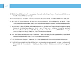 4646
10. RENAPI. Acessibilidade Virtual – Informação ao alcance de todos. Disponível em: http://acessibilidade.bento.
ifrs.edu.br/acessibilidade-web.php.
11. Nascimento C. Frase vencedora do concurso “Jornadas de Conhecimento sobre Acessibilidade na Web”, 2007.
12. The Center for Universal Design: The Principles of Universal Design, Version 2.0. Raleigh, NC: North Carolina
State University. Disponível em: http://www.ncsu.edu/ncsu/design/cud/about_ud/udprinciplestext.htm.
13. Derivado de W3C Web Content Accessibility Guidelines 1.0 1999; Accessible Environnements: Toward Universal
Design por Ronald L. Mace, Graeme J. Hardie e Jaine P. Place, Centro de Design Universal da Faculdade
Estadual da Carolina do Norte, EUA, 1996. Disponível em: http://www.w3.org/TR/WCAG10/ e http://
www.ncsu.edu/ncsu/design/cud/pubs_p/docs/ACC Environments.pdf.
14. W3C. WAI (Web Accessibility Initiative): Developing a Web Accessibility Business Case for Your Organization:
Overview. Disponível em: http://www.w3.org/WAI/bcase/#intro.
15. W3C. WAI: Stories of Web Users. Disponível em: http://www.w3.org/WAI/intro/people-use-web/stories.
16. WCAG 1.0. Recomendações de Acessibilidade para Conteúdo Web (em português de Portugal – traduzido pela
Universidade de Trás-os-Montes e Alto Douro). Disponível em: http://www.utad.pt/wai/wai-pageauth.
html.
 