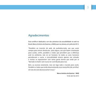 55
Agradecimentos
Esta cartilha é dedicada a um dos pioneiros da acessibilidade na web no
Brasil, Marco Antônio de Queiroz, o MAQ, que nos deixou em julho de 2013.
“Parabéns ao inventor da web, da audiodescrição, aos que usam
rampas para retirar obstáculos  para alguns, aos que fazem sinalização
para surdos, enfim, parabéns a todos que percebem que a diferença
está no ambiente, não no ser humano. Se todos os seres humanos
percebessem o outro, a acessibilidade estaria apenas nas atitudes
e muitos se espantariam com tanta gente bonita que anda por aí
“barrada no baile”, sem nunca ter contribuído para isso.
Bem, eu escrevo raramente, mas vai logo todo o mundo para vocês.
Parabéns a todos que estão desenvolvendo essa maravilha [de cartilha].
Um dia ela será desnecessária! (risos).”
Marco Antônio de Queiroz – MAQ
18 de abril de 2013
 