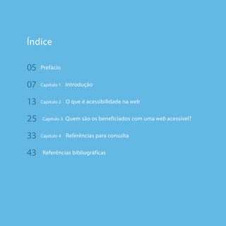 66
Índice
05	 Prefácio
07	 Capítulo 1 Introdução
13	 Capítulo 2 O que é acessibilidade na web
25	 Capítulo 3 Quem são os beneficiados com uma web acessível?
33	 Capítulo 4 Referências para consulta
43	 Referências bibliográficas
 