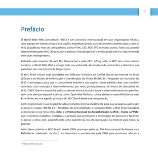 7
Prefácio
O World Wide Web Consortium (W3C) é um consórcio internacional em que organizações filiadas,
uma equipe em tempo integral e o público trabalham juntos para desenvolver padrões para a web. O
W3C já publicou mais de cem padrões, como HTML, CSS, RDF, SVG e muitos outros. Todos os padrões
desenvolvidos pelo W3C são gratuitos e abertos, visando garantir a evolução da web e o crescimento de
interfaces interoperáveis.
Liderado pelo inventor da web Tim Berners-Lee e pelo CEO Jeffrey Jaffe, o W3C tem como missão
conduzir a World Wide Web a atingir todo seu potencial, desenvolvendo protocolos e diretrizes que
garantam seu crescimento de longo prazo.
O W3C Brasil iniciou suas atividades em 2008 por iniciativa do Comitê Gestor da Internet no Brasil
(CGI.br) e do Núcleo de Informação e Coordenação do Ponto BR (NIC.br). Hospedar um escritório do
W3C é estratégico para que a comunidade brasileira não apenas adote padrões web, mas também
contribua com inovação e desenvolvimento, por meio, principalmente, de fóruns de discussões do
W3C. O W3C Brasil acompanha as discussões de alcance mundial sobre o desenvolvimento dos padrões,
com uma atenção especial a temas como: Open Web Platform, dados abertos e acessibilidade na web.
Este último está na agenda principal do W3C Brasil desde sua inauguração.
Além de promover o uso de padrões desenvolvidos internacionalmente para que as páginas web sejam
acessíveis a todos (WCAG 2.0 – Diretrizes de Acessibilidade a conteúdo Web), o W3C Brasil coordena
ações locais nesse tema. Uma delas é o Prêmio Nacional de Acessibilidade na Web – Todos na Web1
,
que reconhece trabalhos, iniciativas e pessoas que promovem a eliminação de barreiras e facilitam
o acesso a sítios web, possibilitando uma experiência rica de navegação na Internet para todas as
pessoas.
Além desse prêmio, o W3C Brasil, desde 2009, promove ações no Dia Internacional da Pessoa com
Deficiência, celebrado no dia 3 de dezembro e proclamado pela ONU para promover não só a
1
http://premio.w3c.br.
 