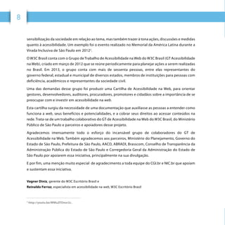 8 W3C BRASIL	 CARTILHA DE ACESSIBILIDADE NA WEB	8
sensibilização da sociedade em relação ao tema, mas também trazer à tona ações, discussões e medidas
quanto à acessibilidade. Um exemplo foi o evento realizado no Memorial da América Latina durante a
Virada Inclusiva de São Paulo em 20122
.
O W3C Brasil conta com o Grupo de Trabalho de Acessibilidade na Web do W3C Brasil (GT Acessibilidade
na Web), criado em março de 2012 que se reúne periodicamente para planejar ações a serem realizadas
no Brasil. Em 2013, o grupo conta com mais de sessenta pessoas, entre elas representantes do
governo federal, estadual e municipal de diversos estados, membros de instituições para pessoas com
deficiência, acadêmicos e representantes da sociedade civil.
Uma das demandas desse grupo foi produzir uma Cartilha de Acessibilidade na Web, para orientar
gestores, desenvolvedores, auditores, procuradores, promotores e cidadãos sobre a importância de se
preocupar com e investir em acessibilidade na web.
Esta cartilha surgiu da necessidade de uma documentação que auxiliasse as pessoas a entender como
funciona a web, seus benefícios e potencialidades, e a cobrar seus direitos ao acessar conteúdos na
rede. Trata-se de um trabalho colaborativo do GT de Acessibilidade na Web do W3C Brasil, do Ministério
Público de São Paulo e parceiros e apoiadores desse projeto.
Agradecemos imensamente todo o esforço do incansável grupo de colaboradores do GT de
Acessibilidade na Web. Também agradecemos aos parceiros, Ministério do Planejamento, Governo do
Estado de São Paulo, Prefeitura de São Paulo, AACD, ABRADI, Brasscom, Conselho de Transparência da
Administração Pública do Estado de São Paulo e Corregedoria Geral da Administração do Estado de
São Paulo por apoiarem essa iniciativa, principalmente na sua divulgação.
E por fim, uma menção muito especial de agradecimento a toda equipe do CGI.br e NIC.br que apoiam
e sustentam essa iniciativa.
Vagner Diniz, gerente do W3C Escritório Brasil e
Reinaldo Ferraz, especialista em acessibilidade na web, W3C Escritório Brasil
2
http://youtu.be/MWuZFDnor2c.
 