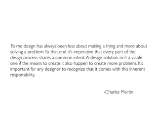 To me design has always been less about making a thing and more about
solving a problem.To that end it’s imperative that every part of the
design process shares a common intent.A design solution isn’t a viable
one if the means to create it also happen to create more problems. It’s
important for any designer to recognize that it comes with this inherent
responsibility.
														
													
													-Charles Martin
 