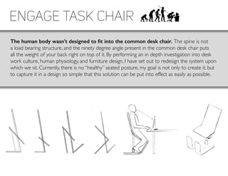 Engage Task Chair
The human body wasn’t designed to fit into the common desk chair. The spine is not
a load bearing structure, and the ninety degree angle present in the common desk chair puts
all the weight of your back right on top of it. By performing an in depth investigation into desk
work culture, human physiology, and furniture design, I have set out to redesign the system upon
which we sit. Currently, there is no “healthy” seated posture, my goal is not only to create it, but
to capture it in a design so simple that this solution can be put into effect as easily as possible.
 
