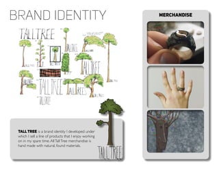 Merchandise
TallTree is a brand identity I developed under
which I sell a line of products that I enjoy working
on in my spare time.AllTallTree merchandise is
hand made with natural, found materials.
brand Identity
 