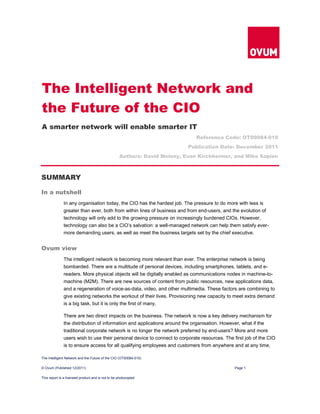 The Intelligent Network and the Future of the CIO (OT00084-010)
© Ovum (Published 12/2011) Page 1
This report is a licensed product and is not to be photocopied
SUMMARY
In a nutshell
In any organisation today, the CIO has the hardest job. The pressure to do more with less is
greater than ever, both from within lines of business and from end-users, and the evolution of
technology will only add to the growing pressure on increasingly burdened CIOs. However,
technology can also be a CIO’s salvation: a well-managed network can help them satisfy ever-
more demanding users, as well as meet the business targets set by the chief executive.
Ovum view
The intelligent network is becoming more relevant than ever. The enterprise network is being
bombarded. There are a multitude of personal devices, including smartphones, tablets, and e-
readers. More physical objects will be digitally enabled as communications nodes in machine-to-
machine (M2M). There are new sources of content from public resources, new applications data,
and a regeneration of voice-as-data, video, and other multimedia. These factors are combining to
give existing networks the workout of their lives. Provisioning new capacity to meet extra demand
is a big task, but it is only the first of many.
There are two direct impacts on the business. The network is now a key delivery mechanism for
the distribution of information and applications around the organisation. However, what if the
traditional corporate network is no longer the network preferred by end-users? More and more
users wish to use their personal device to connect to corporate resources. The first job of the CIO
is to ensure access for all qualifying employees and customers from anywhere and at any time,
The Intelligent Network and
the Future of the CIO
A smarter network will enable smarter IT
Reference Code: OT00084-010
Publication Date: December 2011
Authors: David Molony, Evan Kirchheimer, and Mike Sapien
 