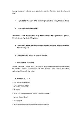 turning consumers into no name goods, the use the franchise as a development
tool.)
 Sept 2000 to February 2001 - Sales Representative, Sales, Pillsbury Hellas
 1998-2000 - Military service.
1996-1998 - First degree (Bachelor): Administrative Management BA (Hon's),
Lincoln University, United Kingdom.
 1994-1996 - Higher National Diploma (HND) in Business, Lincoln University,
United Kingdom
 1990-1993 High School of Almyros, Greece.
 INTERESTS & ACTIVITIES
Sailing, literature, cinema, music, and contact with any kind of information sufficient
to provide a deeper understanding of other cultures. Also, football, basketball,
swimming, Pilates, playing guitar.
 COMPUTER SKILLS
• ERP Oracle Global 2000
• ILYDA-ERP MEGARTON
• Windows
• Word Processing (Microsoft Words / Microsoft Works)
• Spread sheets (Excel)
• Power Point
• Navigation and collecting information on the Internet
 