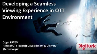 Developing a Seamless
Viewing Experience in OTT
Environment
Ozgur ERTEM
Head of OTT Product Development & Delivery
@ertemozgur
 