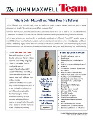 Certified John Maxwell Team Member Services
©2015 Martinelli and Associates, Inc.
Who is John Maxwell and What Does He Believe?
John C. Maxwell is an internationally respected leadership expert, speaker, trainer, coach and author, whose
philosophy is simple: “Everything rises and falls on leadership.”
For more than 40 years, John has been teaching people to answer their call to lead, to add value to and make
a difference in the lives of others. He has devoted himself to developing and training leaders at all levels.
John’s latest achievement is as founder of his globally acclaimed John Maxwell Team (JMT), an elite group of
over 5,000 certified coaches, teachers, speakers, trainers and professionals who have helped people worldwide
create a leadership legacy within their own spheres of influence. John Maxwell Team members inspire positive
life transformation and help others achieve their highest vision and goals, both personally and professionally.
 John is a #1 New York Times
best-selling author of over 77
books, with more than 24 million
volumes sold in fifty languages.
 Three of his books, The 21
Irrefutable Laws of
Leadership, Developing the
Leader Within You, and The 21
Indispensable Qualities of a
Leader have each sold over one
million copies.
 John was voted the top leader-
ship professional guru six years in
a row on LeadershipGurus.net.
 John Maxwell completed his
Bachelor’s degree at Ohio
Christian University in 1969,
received a Master of Divinity
degree at Azusa Pacific University,
and a Doctor of Ministry degree at
Fuller Theological Seminary.
Voted the #1
Leadership and
Management
Expert in the
World
Magazine
#6 All-Time
Best-Sellers List
10th Anniversary
Hall of Fame
Books by John Maxwell
 The 21 Irrefutable Laws of
Leadership
 Developing the Leader Within
You
 The 21 Indispensable Qualities of
a Leader
 Sometimes You Win, Sometimes
You Learn
 How Successful People Lead
 The 15 Invaluable Laws of Growth
 Put Your Dream to the Test
 Leadership Gold: Lessons I’ve
Learned from a Lifetime of
Leading
 Encouragement Changes
Everything
 Talent is Never Enough
 Winning With People
 The 360° Leader
 The Choice is Yours
 The Difference Maker
 Teamwork Makes the Dream
Work
 Your Road Map for Success
 The Maxwell Leadership Bible
 Becoming a Person of Influence
 