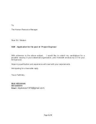 Page 1 of 4
To,
The Human Resource Manager
Dear Sir / Madam
SUB : Application for the post of Project Engineer
With reference to the above subject, I would like to submit my candidature for a
possible vacancy in your esteemed organization, and I herewith enclose my CV for your
kind perusal.
Hope my qualification and experience will meet with your requirements.
Anticipating for a favorable reply.
Yours Faithfully,
BIJU KESAVAN
050 2283979
Email : bijukesav1973@gmail.com
 
