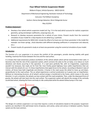 Four-Wheel Vehicle Suspension Model
Midterm Project, Vehicle Dynamics - MECE-624-01
Department of Mechanical Engineering, Rochester Institute of Technology
Instructor: Prof William Humphrey
Authors: Denny George Sebastian, Niren Pallegonde Kumar
May 10,2014
Problem Statement:-
 Develop a four-wheel vehicle suspension model (ref. Fig. 7.3 in the text) which accounts for realistic suspension
geometry, spring and damper coefficients, unsprung mass, etc.
 Research or develop necessary parameters for a vehicle of your choice. Present results from the numerical
simulation of your model for a step impulse on one wheel (e.g. a pothole).
 Additional requirements for MECE-624: Include the effect of at least one non-linear parameter in the model (for
example: non-linear springs , shock absorbers with different damping coefficients in compression and rebound,
etc.).
 Present results of a parametric study on at least one parameter using the numerical simulation of your model.
Introduction
The function of a car suspension is to ensure the comfort of the passengers, provide steering stability with good
handling, maximize the friction between the tires and the road surface.
It is known that road unevenness produce oscillations of the vehicle wheels which will be transmitted to their axles. It
becomes clear that the role of the suspension system, which connects the axles to the car body, is to reduce as much
vibrations and shocks occurring in the operation. If a road were perfectly flat, with no irregularities, suspensions
wouldn't be necessary. But roads are far from flat. Even freshly paved highways have subtle imperfections that can
interact with the wheels of a car. It's these imperfections that apply forces to the wheels. According to Newton's laws of
motion, all forces have both magnitude and direction. A bump in the road causes the wheel to move up and down,
perpendicular to the road surface. The car wheel experiences a vertical acceleration as it passes over an imperfection.
Without an intervening structure, all of wheel's vertical energy is transferred to the frame, which moves in the same
direction. In such a situation, the wheels can lose contact with the road completely. Then, under the downward force of
gravity, the wheels will slam back into the road surface. The suspension system will absorb the energy of the vertically
accelerated wheel, allowing the frame and body to ride undisturbed while the wheels follow bumps in the road.
The design of a vehicle suspension is an issue that requires a series of calculations based on the purpose. Suspension
systems are classified in the well-known terms of passive, semi-active, active and various in between systems. Passive
system are the most common.
 