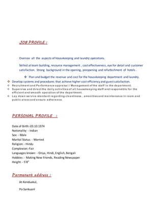 JOB PROFILE :
Oversee all the aspects of housekeeping and laundry operations.
Skilled at team building, resource management , cost effectiveness, eye for detail and customer
satisfaction. Strong background in the opening, preopening and refurbishment of hotels .
 Plan and budget the revenue and cost for the housekeeping department and laundry.
 Develop systems and procedures that achieve higher cost efficiency and guest satisfaction.
 Recruitment and Performance appraisa l / Management of the staff in the department.
 Supervise and direct the daily activities of all housekeeping staff and responsible for the
efficient and smooth operation of the department.
 Lay down service standard regarding cleanliness , amenities and maintenance in room and
public areas and ensure adherence.
PERSONAL PROFILE :
Date of Birth:-03.10.1974
Nationality: - Indian
Sex: - Male
Marital Status: - Married
Religion: - Hindu
Complexion:-Fair
Languages known: - Oriya, Hindi, English, Bengali
Hobbies: - Making New Friends, Reading Newspaper
Height: - 5’8”
Parmanent address :
At-Kenduakul,
Po-Sankuanl
 