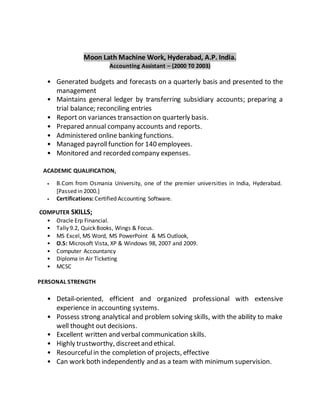 Moon Lath Machine Work, Hyderabad, A.P. India.
Accounting Assistant – (2000 T0 2003)
• Generated budgets and forecasts on a quarterly basis and presented to the
management
• Maintains general ledger by transferring subsidiary accounts; preparing a
trial balance; reconciling entries
• Report on variances transaction on quarterly basis.
• Prepared annual company accounts and reports.
• Administered online banking functions.
• Managed payrollfunction for 140 employees.
• Monitored and recorded company expenses.
ACADEMIC QUALIFICATION;
• B.Com from Osmania University, one of the premier universities in India, Hyderabad.
[Passed in 2000.]
• Certifications: Certified Accounting Software.
COMPUTER SKILLS;
• Oracle Erp Financial.
• Tally 9.2, Quick Books, Wings & Focus.
• MS Excel, MS Word, MS PowerPoint & MS Outlook,
• O.S: Microsoft Vista, XP & Windows 98, 2007 and 2009.
• Computer Accountancy
• Diploma in Air Ticketing
• MCSC
PERSONAL STRENGTH
• Detail-oriented, efficient and organized professional with extensive
experience in accounting systems.
• Possess strong analytical and problem solving skills, with the ability to make
well thought out decisions.
• Excellent written and verbal communication skills.
• Highly trustworthy, discreetand ethical.
• Resourcefulin the completion of projects, effective
• Can work both independently and as a team with minimum supervision.
 