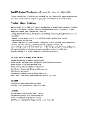 David M. Couture Woodwright LLC – Candia, NH - Dover, NH (1983 – 2007)
Custom manufacturer of Architectural Millwork and fine cabinetry for luxury commissioned
residences and commercial projects ranging from one half million to twenty million.
Principal - Master Craftsman
Managed staff of 8 in 9000 sq. ft. custom woodworking shop with retail showroom featuring
architectural millwork, cabinetry, furniture and AZEK fabrication for contractors in New
Hampshire, Maine, New York and Massachusetts.
Manage projects from sales, design phase, estimating, purchasing, through fabrication and
installation.
Provided interior design services (e.g., kitchens, libraries and specialty rooms)
Listed in Boston Design Guide.
Certified AZEK fabricator manufactured custom PVC exterior millwork such as radius rails,
cabinets, brackets, moldings, window surrounds, pergolas, columns, etc.
Consistently grew accounts and referral base by delivering quality, timeliness and business
relationships built on trust with assurance of complete customer satisfaction.
Broad knowledge of all aspects regarding residential construction.
PREVIOUS ASSOCIATIONS / TRADE SHOWS
Builders Association of Greater Boston (BAGB)
Home Builders and Remodelers Association (HBRA) of Fairfield County
Home Builders Association of Connecticut
Home Building Industry (HOBI) Awards Dinner
Build Boston—Residential Design and Construction
Build Boston—Architects
International Contemporary Furniture Show – NYC
Head Coach - Manchester youth hockey association 1985-1992
MILITARY
United States Navy, Honorable Discharge
Graduate -ADA1 Jet mechanic school- U.S. Navy
TRAINING
Seminars/workshops included topics such as:
Strengthening People Skills in the Workplace
Dale Carnegie Leadership Mastery Course
OSHA Review—Compliance Requirements on the Shop Floor
 
