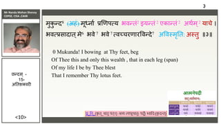 Mr Nanda Mohan Shenoy
CDPSE, CISA ,CAIIB
<10>
मुक
ु न्द8 (अहं) मूर्धिाा िणणपत्य भिन्तं2 इयन्तं 2 एकान्तं 2 अथाम ्2 याचे ।
भित्िसादात्मे6 भिे 7 भिे 7 त्िच्चरणारविन्दे7 अविस्मृतत: अस्तु ॥३॥
0 Mukunda! I bowing at Thy feet, beg
Of Thee this and only this wealth , that in each leg (span)
Of my life I be by Thee blest
That I remember Thy lotus feet.
३
छन्दस ् -
15-
अततशक्िरी
 