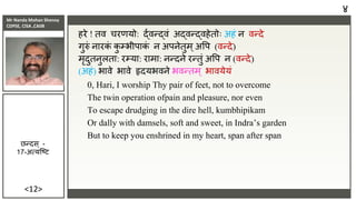 Mr Nanda Mohan Shenoy
CDPSE, CISA ,CAIIB
<12>
हरे ! ति चरणयो: र्दािन्र्दिं अर्दिन्र्दिहेतोः अहं ि िन्दे
गुरुं िारक
ं क
ु म्भीपाक
ं ि अपिेतुम्अवप (िन्दे)
मृदुतिुलता: रम्या: रामा: िन्दिे रन्तुं अवप ि (िन्दे)
(अहं) भािे भािे हृदयभििे भिन्तम् भाियेयं
0, Hari, I worship Thy pair of feet, not to overcome
The twin operation ofpain and pleasure, nor even
To escape drudging in the dire hell, kumbhipikam
Or dally with damsels, soft and sweet, in Indra’s garden
But to keep you enshrined in my heart, span after span
४
छन्दस ् -
17-अत्यजष्ि
 
