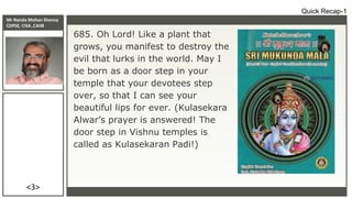 Mr Nanda Mohan Shenoy
CDPSE, CISA ,CAIIB
<3>
Quick Recap-1
685. Oh Lord! Like a plant that
grows, you manifest to destroy the
evil that lurks in the world. May I
be born as a door step in your
temple that your devotees step
over, so that I can see your
beautiful lips for ever. (Kulasekara
Alwar’s prayer is answered! The
door step in Vishnu temples is
called as Kulasekaran Padi!)
 