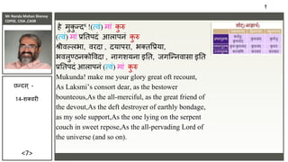 Mr Nanda Mohan Shenoy
CDPSE, CISA ,CAIIB
<7>
हे मुक
ु न्द8 !(त्िं) मां क
ु रु
(त्िं) मां िततपदं आलापिं क
ु रु
श्रीिल्लभा, िरदा , दयापरा, भक्तविया,
भिलुण्ठिकोविदा , िागशयिा इतत, िगजन्ििासा इतत
िततपदं आलापिं (त्िं) मां क
ु रु
Mukunda! make me your glory great oft recount,
As Laksmi’s consort dear, as the bestower
bounteous,As the all-merciful, as the great friend of
the devout,As the deft destroyer of earthly bondage,
as my sole support,As the one lying on the serpent
couch in sweet repose,As the all-pervading Lord of
the universe (and so on).
१
छन्दस ् -
14-शक्िरी
 