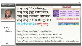 Mr Nanda Mohan Shenoy
CDPSE, CISA ,CAIIB
<8>
ियतु ियतु देिो देिकीिन्दिोऽयं
ियतु ियतु कृ ष्णो िृजष्णिंशिदीपः ।
ियतु ियतु मेघश्यामलः कोमलाङ्गो
ियतु ियतु पृथ्िीभारिाशो मुक
ु न्दः ॥
अयं देिकीिन्दि: देि: ियतु ियतु
Victory, Victory unto Devaki’s celestial darling,
Victory, Victory unto Krsna, the beacon-light of Vrsni’s clan,
Victory, Victory unto Him, the cloud-hued, of body charming,
Victory, Victory unto Mukunda who rid clean The Earth of its unwholesome burden.
छन्दस ् -
15-
अततशक्िरी
२
 