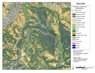 Toro ParkEntrance
? 0 0.5 10.25
Kilometers
Author: Lisa Jensen
ENVS 536/436
For: Ranger Jason Hayward
2011 Nov 16
Source Image:
USGS, National Agriculture
Imagery Program (NAIP)
June 2010
Land use - Land cover
Classification
Bare earth
Bare earth, squirrel
Chaparral, dense
Chaparral, sparse
Grassland, bare
Grassland
Grassland, sparse
Grassland, wet
Herbaceous green
Lawn
Oak
Grassland
Shadow, tree on road
Riparian
Road
Trail, sand
Urban
Vehicle
Water 1
 