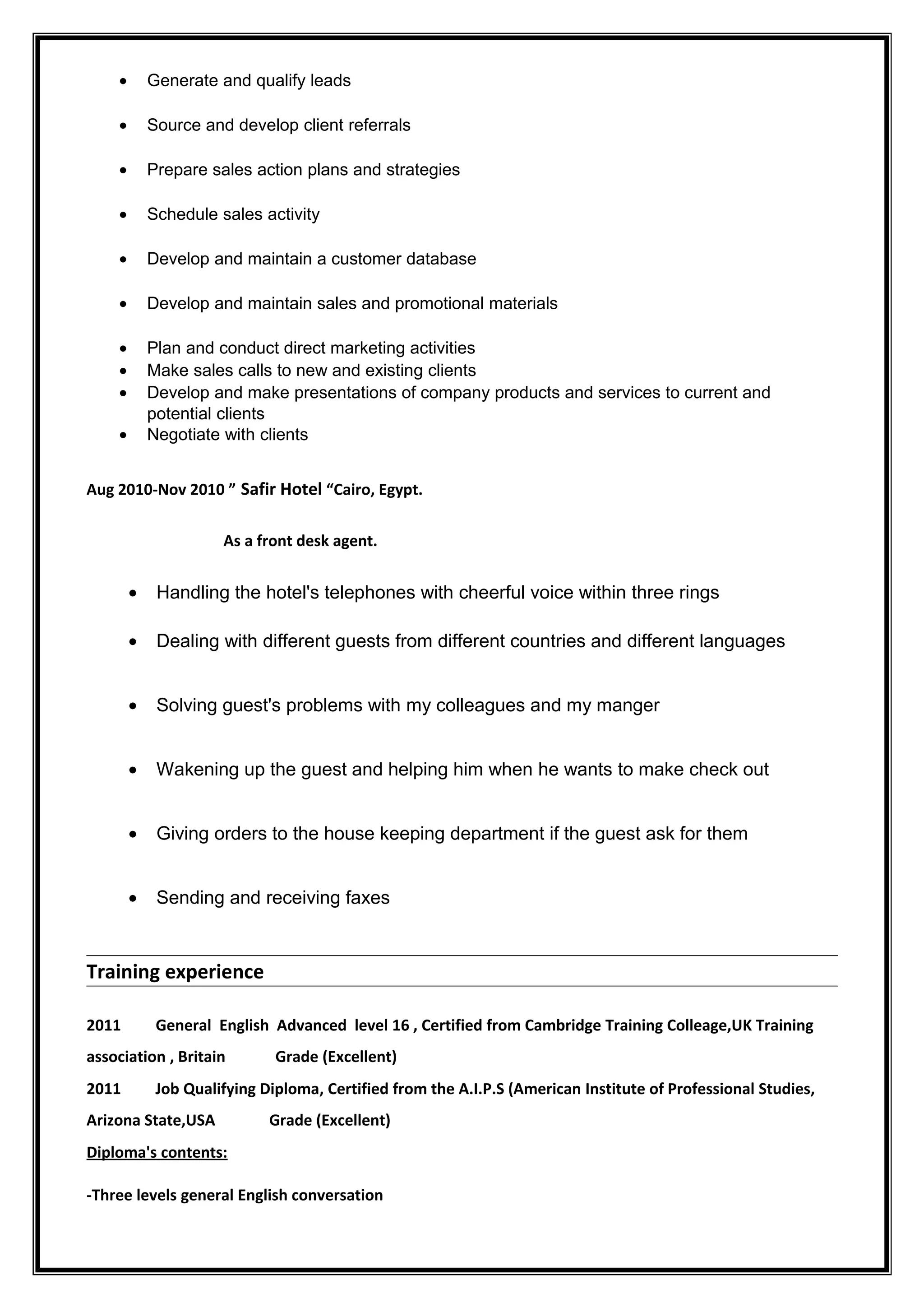 • Generate and qualify leads
• Source and develop client referrals
• Prepare sales action plans and strategies
• Schedule sales activity
• Develop and maintain a customer database
• Develop and maintain sales and promotional materials
• Plan and conduct direct marketing activities
• Make sales calls to new and existing clients
• Develop and make presentations of company products and services to current and
potential clients
• Negotiate with clients
Aug 2010-Nov 2010 ” Safir Hotel “Cairo, Egypt.
As a front desk agent.
• Handling the hotel's telephones with cheerful voice within three rings
• Dealing with different guests from different countries and different languages
• Solving guest's problems with my colleagues and my manger
• Wakening up the guest and helping him when he wants to make check out
• Giving orders to the house keeping department if the guest ask for them
• Sending and receiving faxes
Training experience
2011 General English Advanced level 16 , Certified from Cambridge Training Colleage,UK Training
association , Britain Grade (Excellent)
2011 Job Qualifying Diploma, Certified from the A.I.P.S (American Institute of Professional Studies,
Arizona State,USA Grade (Excellent)
Diploma's contents:
-Three levels general English conversation
 